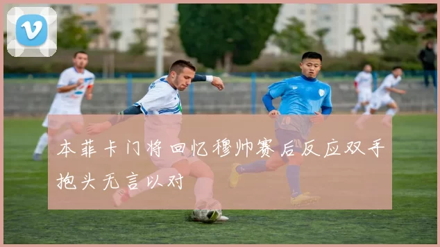 本菲卡门将回忆穆帅赛后反应双手抱头无言以对
