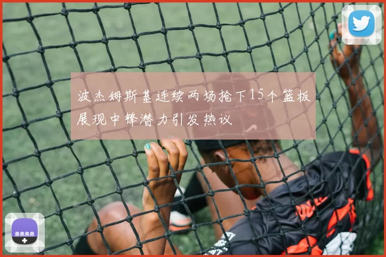 波杰姆斯基连续两场抢下15个篮板展现中锋潜力引发热议