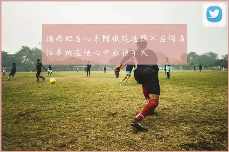 梅西坦言心系阿根廷选择不后悔马拉多纳在他心中永恒不灭