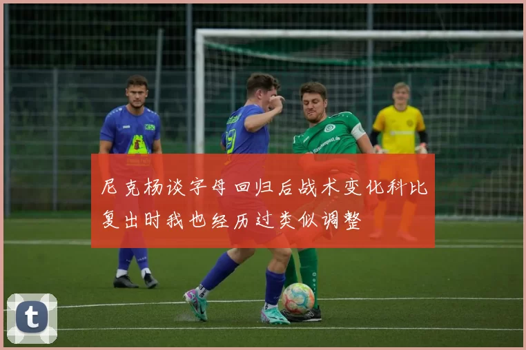 尼克杨谈字母回归后战术变化科比复出时我也经历过类似调整