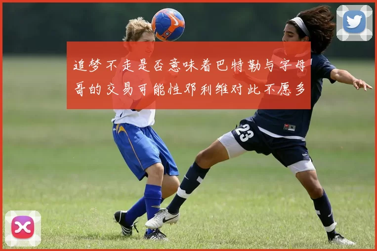 追梦不走是否意味着巴特勒与字母哥的交易可能性邓利维对此不愿多谈