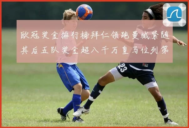 欧冠奖金排行榜拜仁领跑曼城紧随其后五队奖金超八千万皇马位列第六