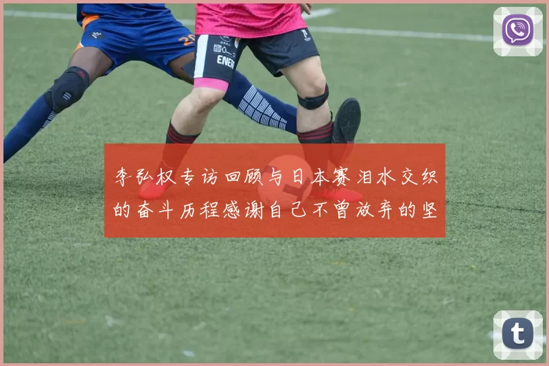 李弘权专访回顾与日本赛泪水交织的奋斗历程感谢自己不曾放弃的坚持