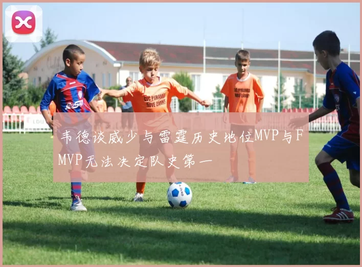 韦德谈威少与雷霆历史地位MVP与FMVP无法决定队史第一