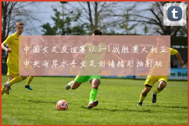 中国女足友谊赛以3-1战胜澳大利亚中央海岸水手女足刘靖精彩抽射助球队取胜