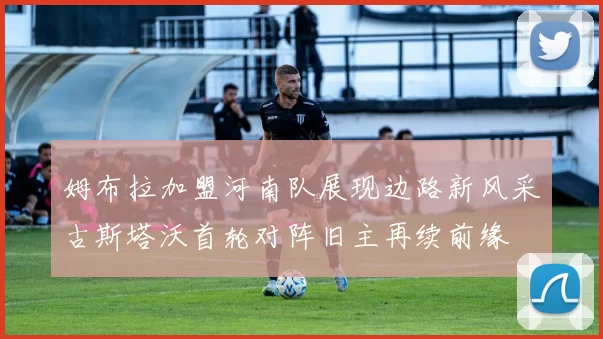 姆布拉加盟河南队展现边路新风采古斯塔沃首轮对阵旧主再续前缘