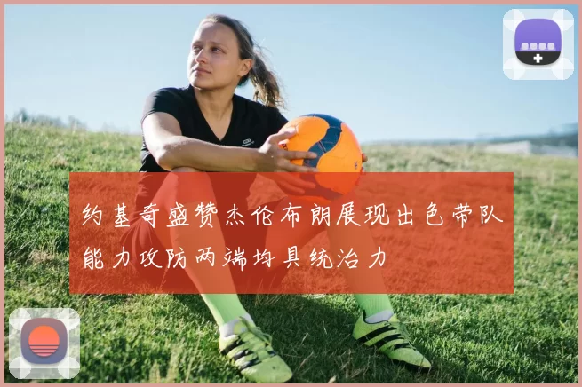 约基奇盛赞杰伦布朗展现出色带队能力攻防两端均具统治力