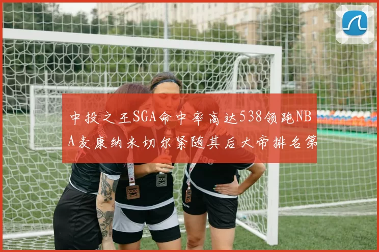 中投之王SGA命中率高达538领跑NBA麦康纳米切尔紧随其后大帝排名第七