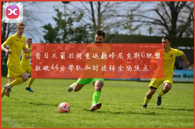 昔日火箭旧将重返巅峰尼克斯G联盟狂砍44分带队加时逆转全场焦点
