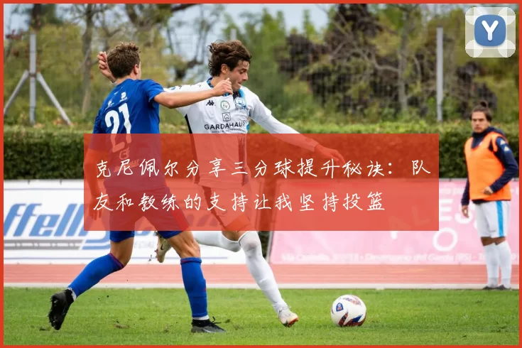 克尼佩尔分享三分球提升秘诀：队友和教练的支持让我坚持投篮