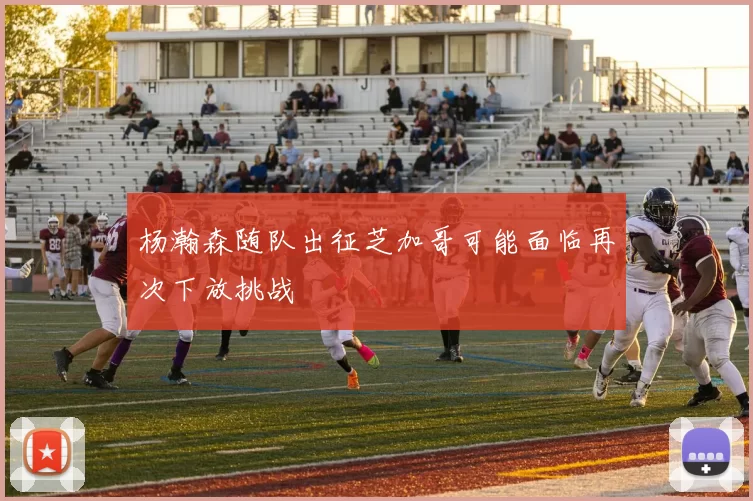 杨瀚森随队出征芝加哥可能面临再次下放挑战