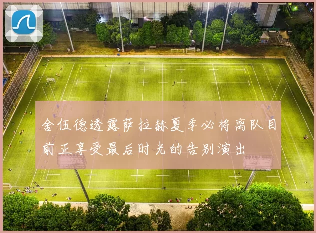 舍伍德透露萨拉赫夏季必将离队目前正享受最后时光的告别演出