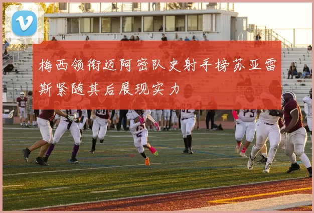梅西领衔迈阿密队史射手榜苏亚雷斯紧随其后展现实力