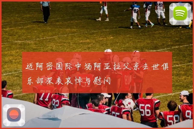 迈阿密国际中场阿亚拉父亲去世俱乐部深表哀悼与慰问