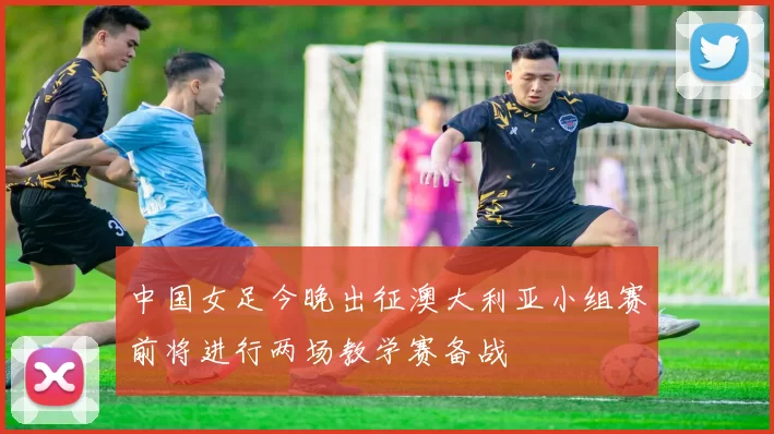 中国女足今晚出征澳大利亚小组赛前将进行两场教学赛备战