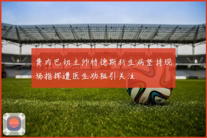 费内巴切主帅特德斯科生病坚持现场指挥遭医生劝阻引关注