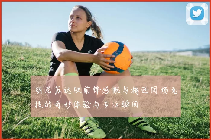 明尼苏达联前锋感慨与梅西同场竞技的奇妙体验与专注瞬间