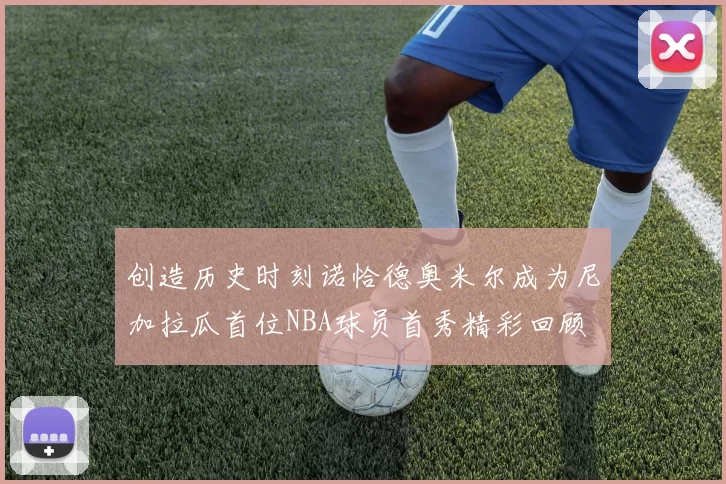 创造历史时刻诺恰德奥米尔成为尼加拉瓜首位NBA球员首秀精彩回顾