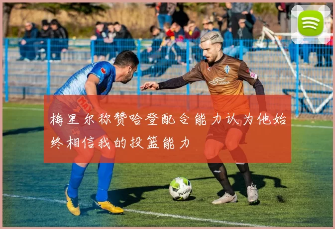 梅里尔称赞哈登配合能力认为他始终相信我的投篮能力